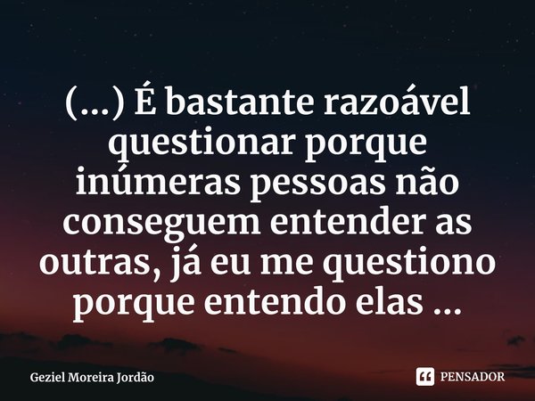 ⁠(...) É bastante razoável questionar porque inúmeras pessoas não conseguem entender as outras, já eu me questiono porque entendo elas ...... Frase de Geziel Moreira Jordão.