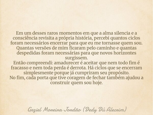 Em um desses raros momentos em que a alma silencia e a consciência revisita a própria história, percebi quantos ciclos foram necessários encerrar para que eu me... Frase de Geziel Moreira Jordão (Dedy Dú Alecrim).