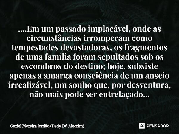 ....Em um passado implacável, onde as circunstâncias irromperam como tempestades devastadoras, os fragmentos de uma família foram sepultados sob os escombros d... Frase de Geziel Moreira Jordão (Dedy Dú Alecrim).