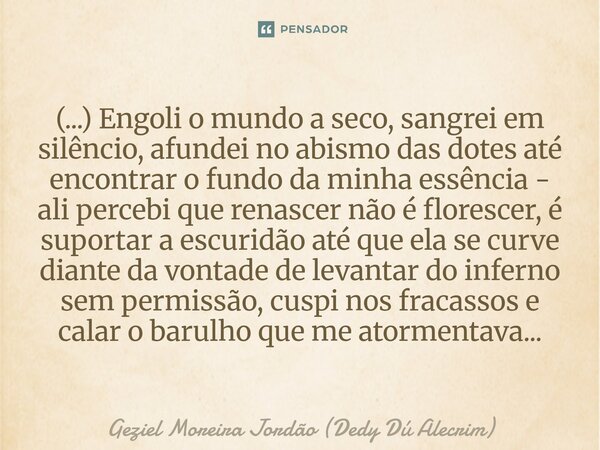 (...) Engoli o mundo a seco, sangrei em silêncio, afundei no abismo das dotes até encontrar o fundo da minha essência - ali percebi que renascer não é floresce... Frase de Geziel Moreira Jordão (Dedy Dú Alecrim).