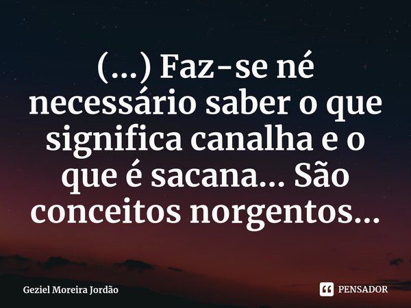 (...) Faz-se né necessário saber o que significa canalha e o que é sacana... São conceitos norgentos...... Frase de Geziel Moreira Jordão.