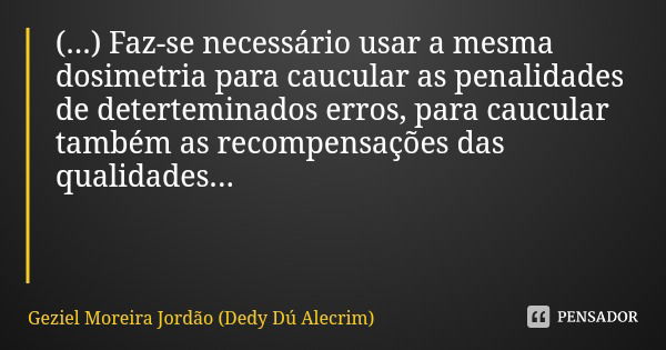 (...) Faz-se necessário usar a mesma dosimetria para caucular as penalidades de deterteminados erros, para caucular também as recompensações das qualidades...... Frase de Geziel Moreira Jordão (Dedy Dú Alecrim).