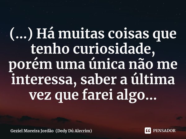 ⁠(...) Há muitas coisas que tenho curiosidade, porém uma única não me interessa, saber a última vez que farei algo...... Frase de Geziel Moreira Jordão (Dedy Dú Alecrim).