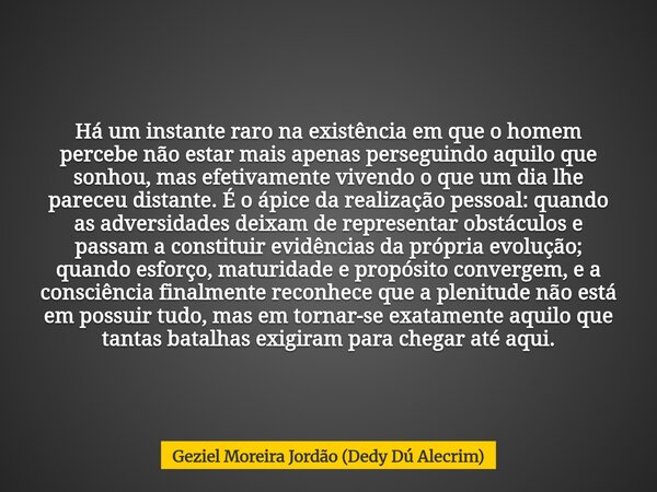 Há um instante raro na existência em que o homem percebe não estar mais apenas perseguindo aquilo que sonhou, mas efetivamente vivendo o que um dia lhe pareceu ... Frase de Geziel Moreira Jordão (Dedy Dú Alecrim).