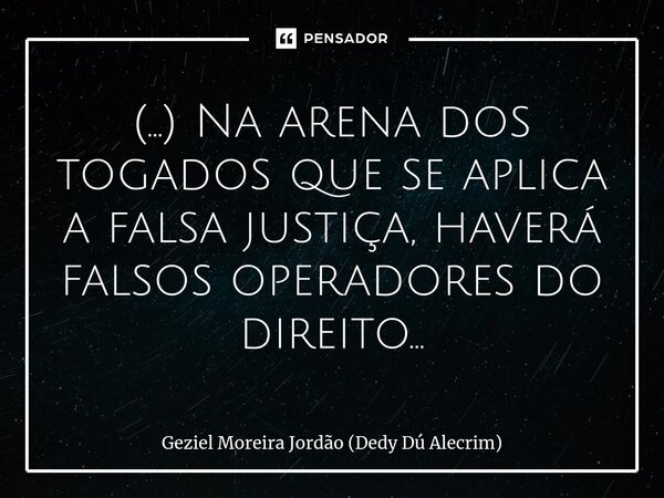 ⁠(...) Na arena dos togados que se aplica a falsa justiça, haverá falsos operadores do direito...... Frase de Geziel Moreira Jordão (Dedy Dú Alecrim).