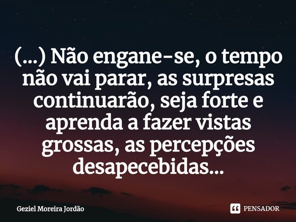 ⁠(...) Não engane-se, o tempo não vai parar, as surpresas continuarão, seja forte e aprenda a fazer vistas grossas, as percepções desapecebidas...... Frase de Geziel Moreira Jordão.