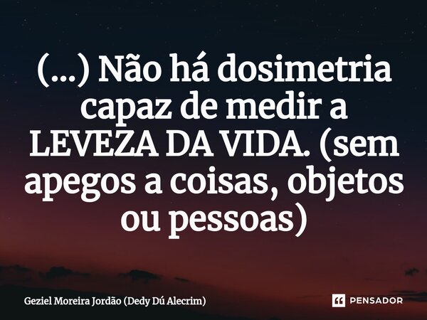 ⁠(...) Não há dosimetria capaz de medir a LEVEZA DA VIDA. (sem apegos a coisas, objetos ou pessoas)... Frase de Geziel Moreira Jordão (Dedy Dú Alecrim).