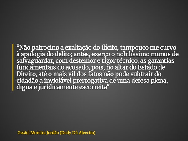 “Não patrocino a exaltação do ilícito, tampouco me curvo à apologia do delito; antes, exerço o nobilíssimo munus de salvaguardar, com destemor e rigor técnico, ... Frase de Geziel Moreira Jordão (Dedy Dú Alecrim).