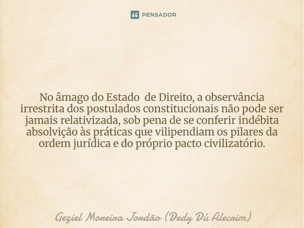No âmago do Estado de Direito, a observância irrestrita dos postulados constitucionais não pode ser jamais relativizada, sob pena de se conferir indébita absolv... Frase de Geziel Moreira Jordão (Dedy Dú Alecrim).