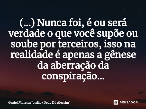 ⁠(...) Nunca foi, é ou será verdade o que você supõe ou soube por terceiros, isso na realidade é apenas a gênese da aberração da conspiração...... Frase de Geziel Moreira Jordão (Dedy Dú Alecrim).
