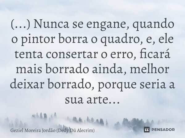 ⁠(...) Nunca se engane, quando o pintor borra o quadro, e, ele tenta consertar o erro, ficará mais borrado ainda, melhor deixar borrado, porque seria a sua arte... Frase de Geziel Moreira Jordão (Dedy Dú Alecrim).