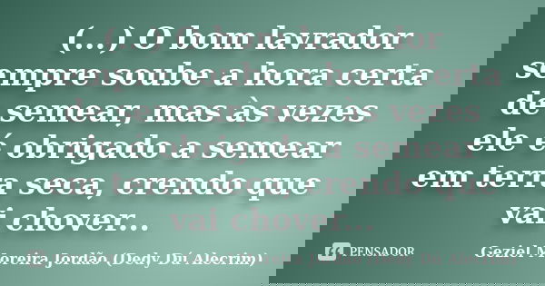 (...) O bom lavrador sempre soube a hora certa de semear, mas às vezes ele é obrigado a semear em terra seca, crendo que vai chover...... Frase de Geziel Moreira Jordão (Dedy Dú Alecrim).