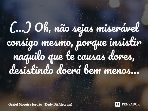 ⁠(...) Oh, não sejas miserável consigo mesmo, porque insistir naquilo que te causas dores, desistindo doerá bem menos...... Frase de Geziel Moreira Jordão (Dedy Dú Alecrim).