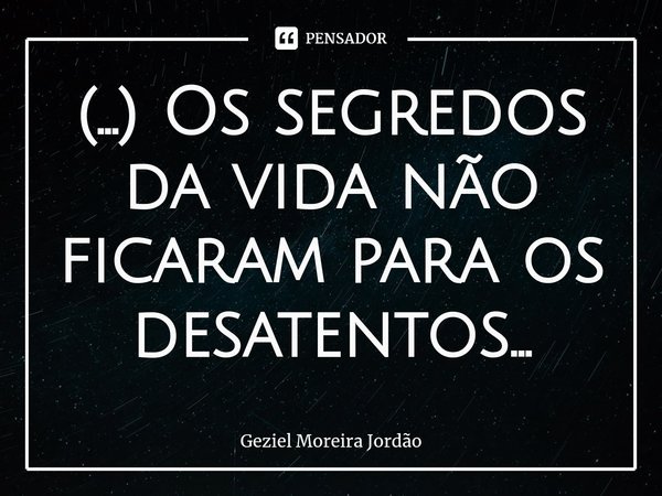 ⁠(...) Os segredos da vida não ficaram para os desatentos...... Frase de Geziel Moreira Jordão.