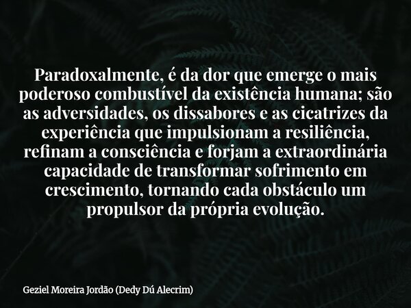 Paradoxalmente, é da dor que emerge o mais poderoso combustível da existência humana; são as adversidades, os dissabores e as cicatrizes da experiência que impu... Frase de Geziel Moreira Jordão (Dedy Dú Alecrim).