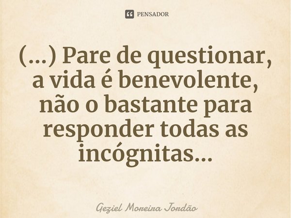 ⁠(...) Pare de questionar, a vida é benevolente, não o bastante para responder todas as incógnitas...... Frase de Geziel Moreira Jordão.