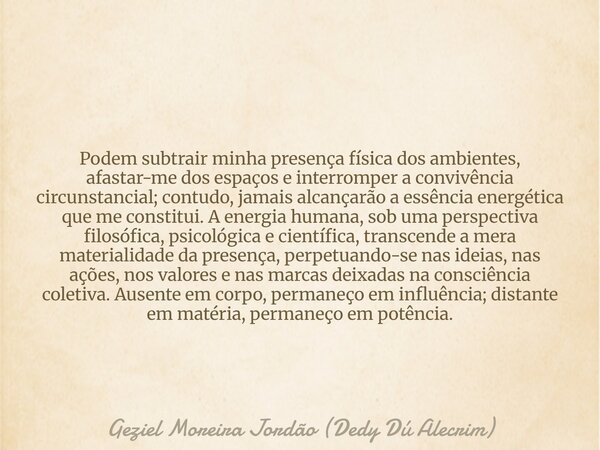 Podem subtrair minha presença física dos ambientes, afastar-me dos espaços e interromper a convivência circunstancial; contudo, jamais alcançarão a essência ene... Frase de Geziel Moreira Jordão (Dedy Dú Alecrim).
