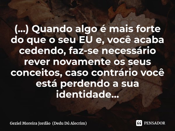 ⁠(...) Quando algo é mais forte do que o seu EU e, você acaba cedendo, faz-se necessário rever novamente os seus conceitos, caso contrário você está perdendo a ... Frase de Geziel Moreira Jordão (Dedu Dú Alecrim).