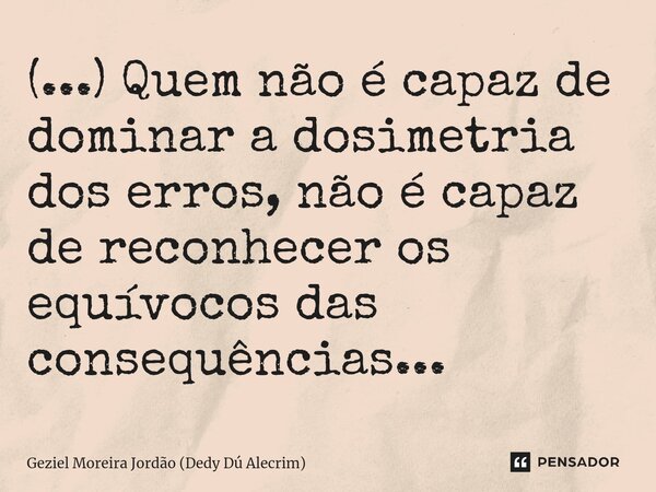 ⁠(...) Quem não é capaz de dominar a dosimetria dos erros, não é capaz de reconhecer os equívocos das consequências...... Frase de Geziel Moreira Jordão (Dedy Dú Alecrim).