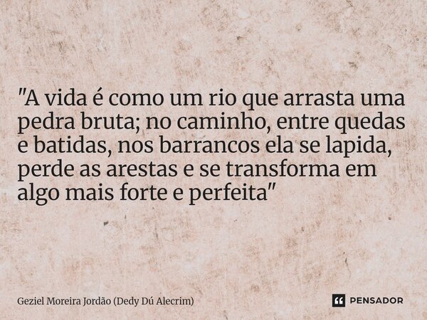 "A vida é como um rio que arrasta uma pedra bruta; no caminho, entre quedas e batidas, nos barrancos ela se lapida, perde as arestas e se transforma em alg... Frase de Geziel Moreira Jordão (Dedy Dú Alecrim).