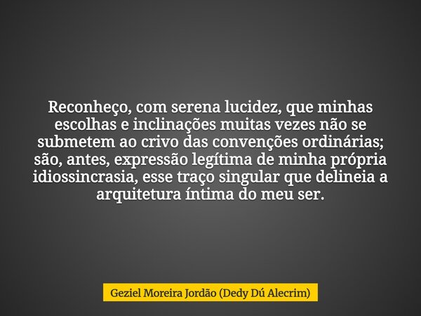 Reconheço, com serena lucidez, que minhas escolhas e inclinações muitas vezes não se submetem ao crivo das convenções ordinárias; são, antes, expressão legítima... Frase de Geziel Moreira Jordão (Dedy Dú Alecrim).
