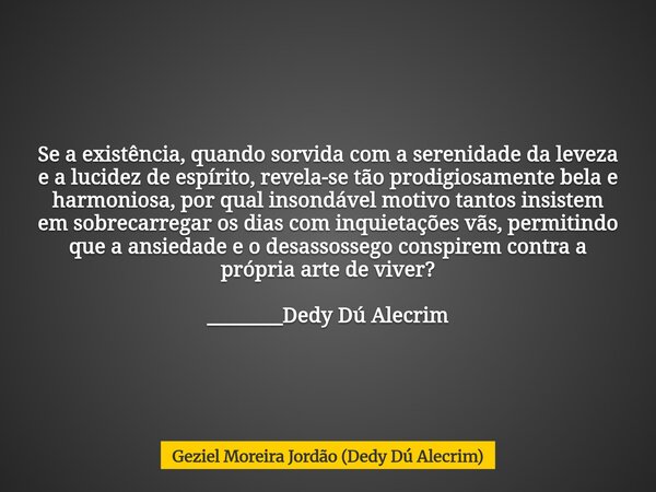 Se a existência, quando sorvida com a serenidade da leveza e a lucidez de espírito, revela-se tão prodigiosamente bela e harmoniosa, por qual insondável motivo ... Frase de Geziel Moreira Jordão (Dedy Dú Alecrim).