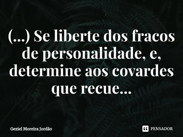 ⁠(...) Se liberte dos fracos de personalidade, e, determine aos covardes que recue...... Frase de Geziel Moreira Jordão.
