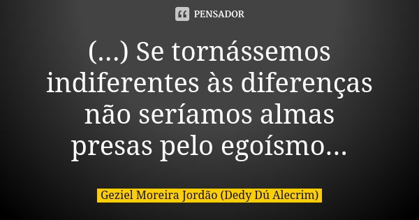 (...) Se tornássemos indiferentes às diferenças não seríamos almas presas pelo egoísmo...... Frase de Geziel Moreira Jordão (Dedy Dú Alecrim).