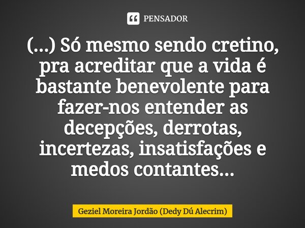 (...) Só mesmo sendo cretino, pra acreditar que a vida é bastante benevolente para fazer-nos entender as decepções, derrotas, incertezas, insatisfações e medos ... Frase de Geziel Moreira Jordão (Dedy Dú Alecrim).