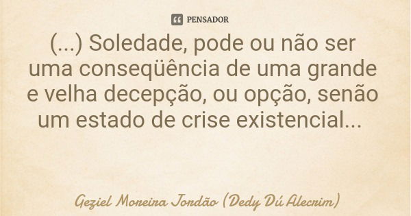 (...) Soledade, pode ou não ser uma conseqüência de uma grande e velha decepção, ou opção, senão um estado de crise existencial...... Frase de Geziel Moreira Jordão (Dedy Dú Alecrim).