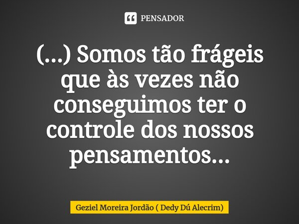 ⁠(...) Somos tão frágeis que às vezes não conseguimos ter o controle dos nossos pensamentos...... Frase de Geziel Moreira Jordão ( Dedy Dú Alecrim).