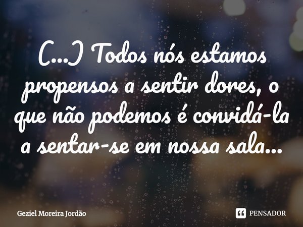 ⁠(...) Todos nós estamos propensos a sentir dores, o que não podemos é convidá-la a sentar-se em nossa sala...... Frase de Geziel Moreira Jordão.