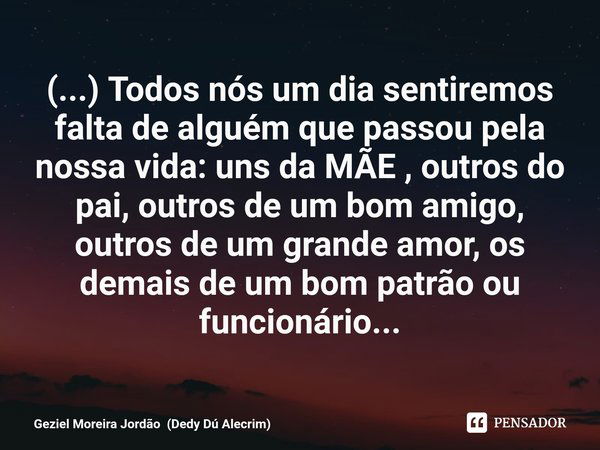 ⁠(...) Todos nós um dia sentiremos falta de alguém que passou pela nossa vida: uns da MÃE , outros do pai, outros de um bom amigo, outros de um grande amor, os ... Frase de Geziel Moreira Jordão (Dedy Dú Alecrim).