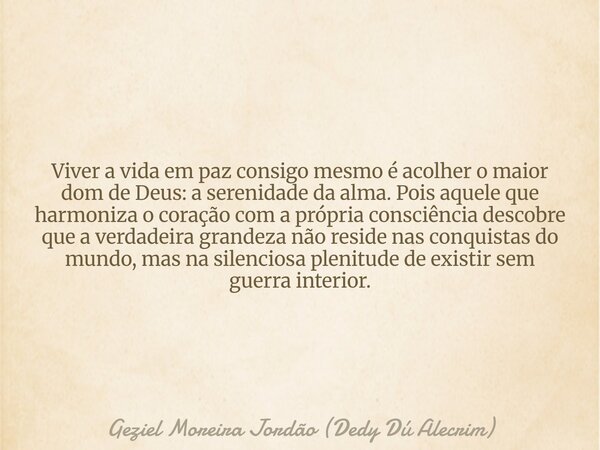 Viver a vida em paz consigo mesmo é acolher o maior dom de Deus: a serenidade da alma. Pois aquele que harmoniza o coração com a própria consciência descobre qu... Frase de Geziel Moreira Jordão (Dedy Dú Alecrim).