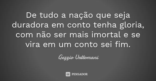 De tudo a nação que seja duradora em conto tenha gloria, com não ser mais imortal e se vira em um conto sei fim.... Frase de Gezzio Urttomani.