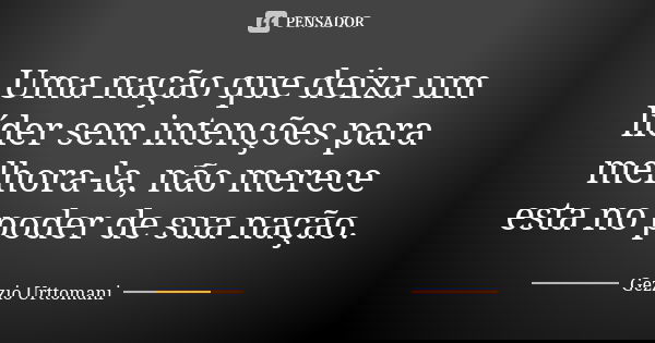 Uma nação que deixa um líder sem intenções para melhora-la, não merece esta no poder de sua nação.... Frase de Gezzio Urttomani.
