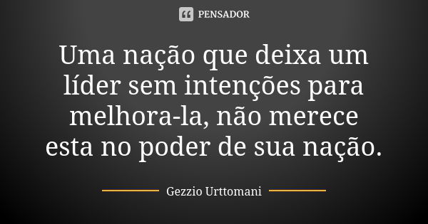 Uma nação que deixa um líder sem intenções para melhora-la, não merece esta no poder de sua nação.... Frase de Gezzio Urttomani.