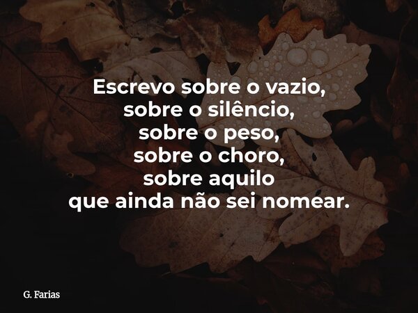 Escrevo sobre o vazio, sobre o silêncio, sobre o peso, sobre o choro, sobre aquilo que ainda não sei nomear.... Frase de G. Farias.