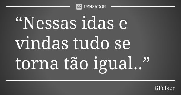 “Nessas idas e vindas tudo se torna tão igual..”... Frase de GFelker.