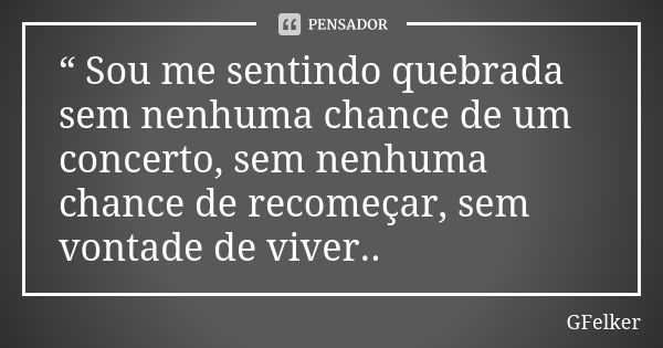 “ Sou me sentindo quebrada sem nenhuma chance de um concerto, sem nenhuma chance de recomeçar, sem vontade de viver..... Frase de GFelker.