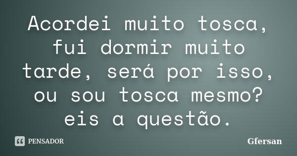 Acordei muito tosca, fui dormir muito tarde, será por isso, ou sou tosca mesmo? eis a questão.... Frase de Gfersan.