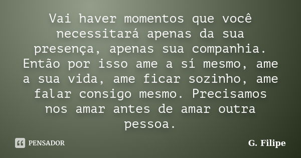 Vai haver momentos que você necessitará apenas da sua presença, apenas sua companhia. Então por isso ame a sí mesmo, ame a sua vida, ame ficar sozinho, ame fala... Frase de G. Filipe.