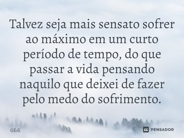 ⁠Talvez seja mais sensato sofrer ao máximo em um curto período de tempo, do que passar a vida pensando naquilo que deixei de fazer pelo medo do sofrimento.... Frase de Gfoli.