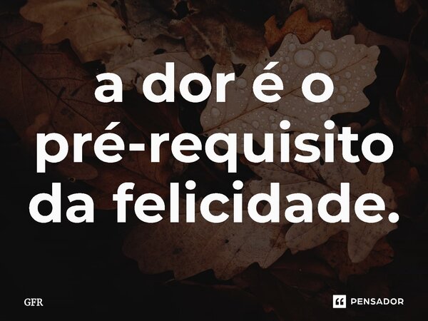 ⁠a dor é o pré-requisito da felicidade.... Frase de GFR.