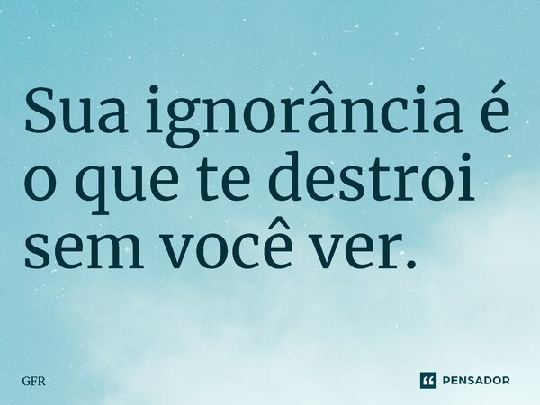 ⁠Sua ignorância é o que te destroi sem você ver.... Frase de GFR.