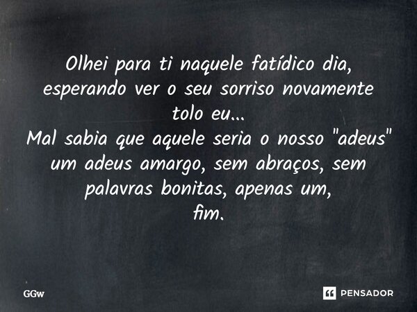 Olhei para ti naquele fatídico dia, esperando ver o seu sorriso novamente tolo eu... Mal sabia que aquele seria o nosso ''adeus'' um adeus amargo, sem abraços, ... Frase de GGw.