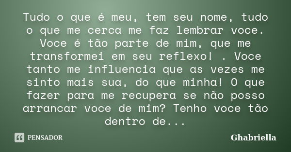 Tudo o que é meu, tem seu nome, tudo o que me cerca me faz lembrar voce. Voce é tão parte de mim, que me transformei em seu reflexo! . Voce tanto me influencia ... Frase de Ghabriella.