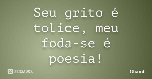 Seu grito é tolice, meu foda-se é poesia!... Frase de Ghand.