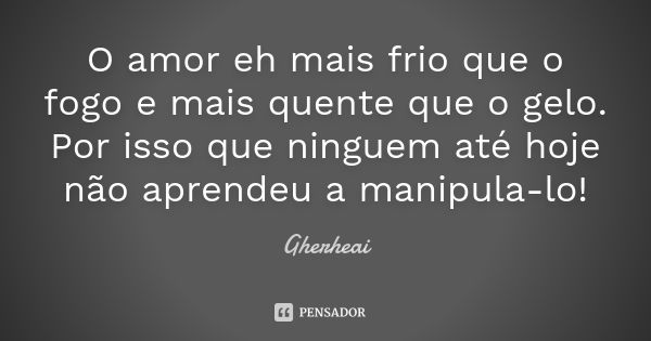 O amor eh mais frio que o fogo e mais quente que o gelo. Por isso que ninguem até hoje não aprendeu a manipula-lo!... Frase de Gherheai.