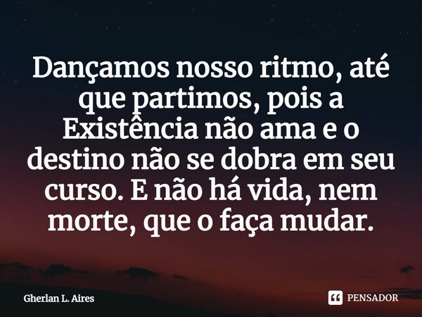 ⁠Dançamos nosso ritmo, até que partimos, pois a Existência não ama e o destino não se dobra em seu curso. E não há vida, nem morte, que o faça mudar.... Frase de Gherlan L. Aires.